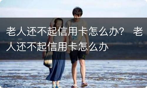 老人还不起信用卡怎么办？ 老人还不起信用卡怎么办