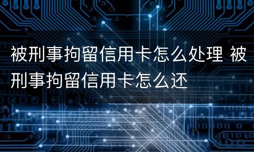 被刑事拘留信用卡怎么处理 被刑事拘留信用卡怎么还