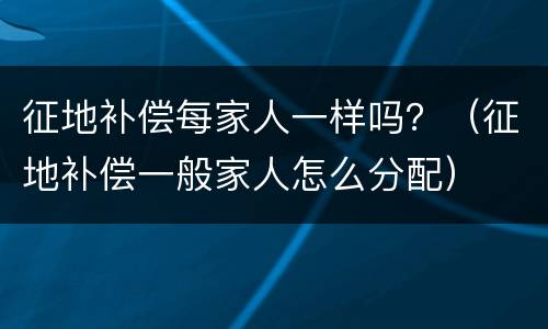 征地补偿每家人一样吗？（征地补偿一般家人怎么分配）