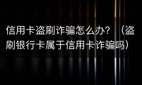信用卡盗刷诈骗怎么办？（盗刷银行卡属于信用卡诈骗吗）