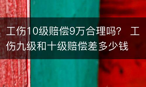 工伤10级赔偿9万合理吗？ 工伤九级和十级赔偿差多少钱