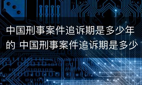 中国刑事案件追诉期是多少年的 中国刑事案件追诉期是多少年的规定