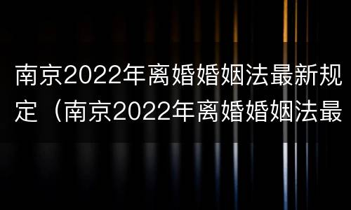 南京2022年离婚婚姻法最新规定（南京2022年离婚婚姻法最新规定是）