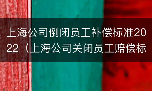 上海公司倒闭员工补偿标准2022（上海公司关闭员工赔偿标准）