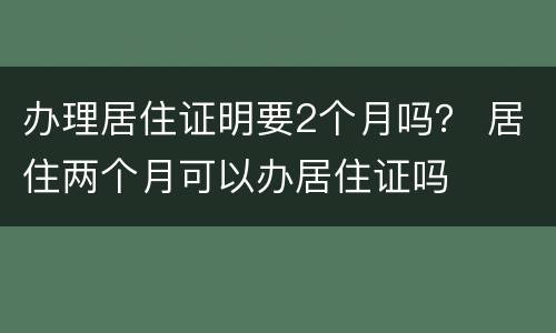 办理居住证明要2个月吗？ 居住两个月可以办居住证吗