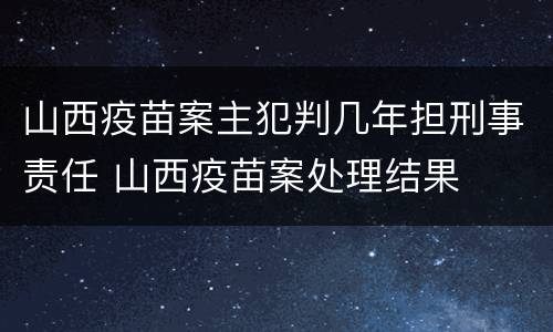 山西疫苗案主犯判几年担刑事责任 山西疫苗案处理结果