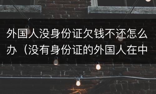 外国人没身份证欠钱不还怎么办（没有身份证的外国人在中国怎么生活）