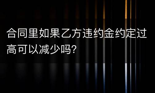 合同里如果乙方违约金约定过高可以减少吗？