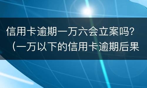 信用卡逾期一万六会立案吗？（一万以下的信用卡逾期后果）