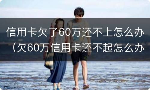 信用卡欠了60万还不上怎么办（欠60万信用卡还不起怎么办）
