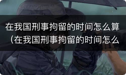 在我国刑事拘留的时间怎么算（在我国刑事拘留的时间怎么算的）