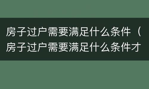 房子过户需要满足什么条件（房子过户需要满足什么条件才能办理）
