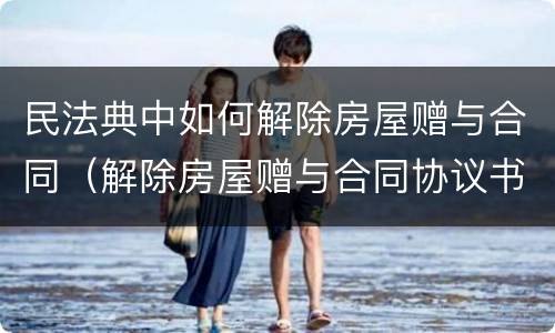 民法典中如何解除房屋赠与合同（解除房屋赠与合同协议书）