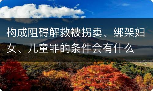 构成阻碍解救被拐卖、绑架妇女、儿童罪的条件会有什么