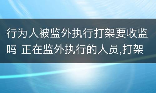 行为人被监外执行打架要收监吗 正在监外执行的人员,打架有什么后果?
