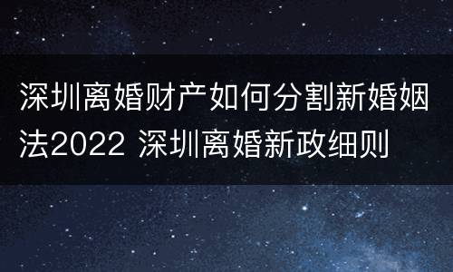 深圳离婚财产如何分割新婚姻法2022 深圳离婚新政细则