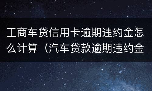 工商车贷信用卡逾期违约金怎么计算（汽车贷款逾期违约金怎么算）