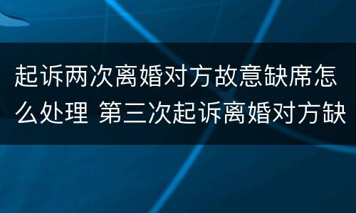起诉两次离婚对方故意缺席怎么处理 第三次起诉离婚对方缺席怎么处理