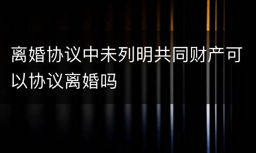 离婚协议中未列明共同财产可以协议离婚吗