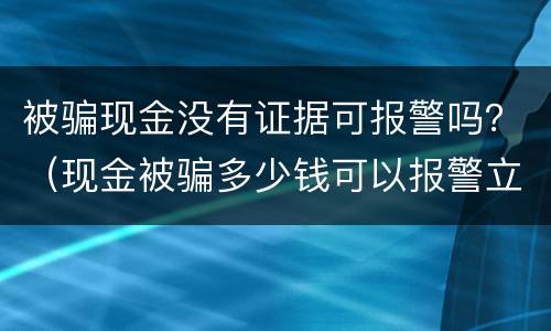 被骗现金没有证据可报警吗？（现金被骗多少钱可以报警立案）