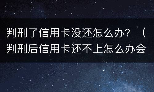 判刑了信用卡没还怎么办？（判刑后信用卡还不上怎么办会判刑吗）