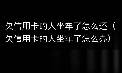 欠信用卡的人坐牢了怎么还（欠信用卡的人坐牢了怎么办）