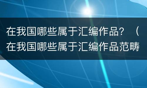 在我国哪些属于汇编作品？（在我国哪些属于汇编作品范畴）