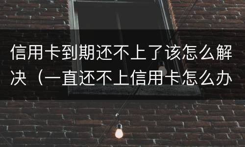 信用卡到期还不上了该怎么解决（一直还不上信用卡怎么办）