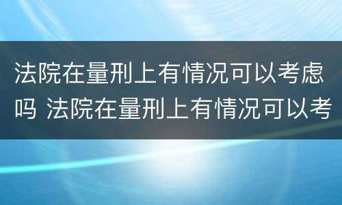 法院在量刑上有情况可以考虑吗 法院在量刑上有情况可以考虑吗为什么