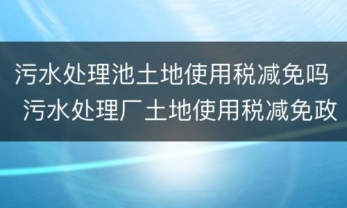 污水处理池土地使用税减免吗 污水处理厂土地使用税减免政策