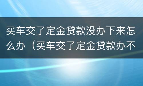 买车交了定金贷款没办下来怎么办（买车交了定金贷款办不下来怎么办）