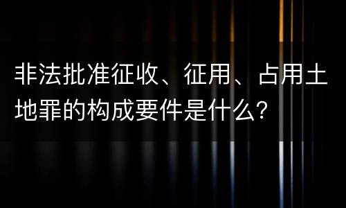 非法批准征收、征用、占用土地罪的构成要件是什么？