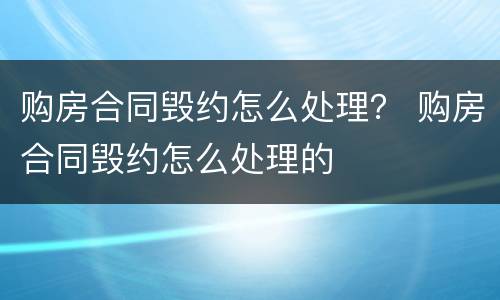 购房合同毁约怎么处理？ 购房合同毁约怎么处理的