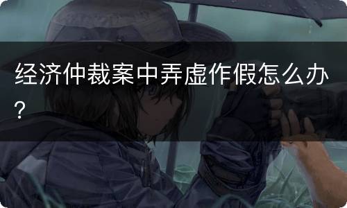 经济仲裁案中弄虚作假怎么办？