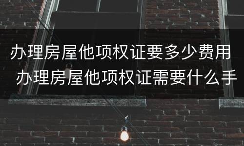 办理房屋他项权证要多少费用 办理房屋他项权证需要什么手续