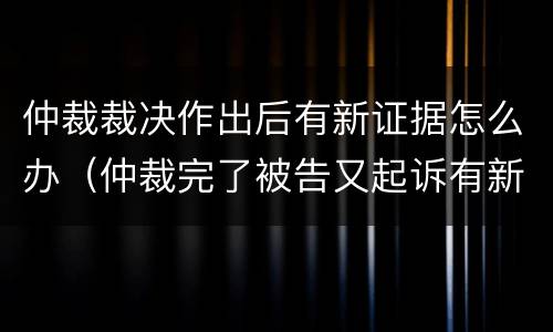 仲裁裁决作出后有新证据怎么办（仲裁完了被告又起诉有新证据）