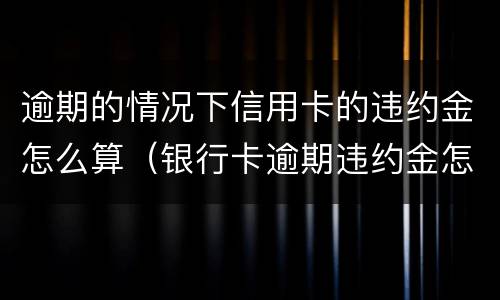 逾期的情况下信用卡的违约金怎么算（银行卡逾期违约金怎么算）