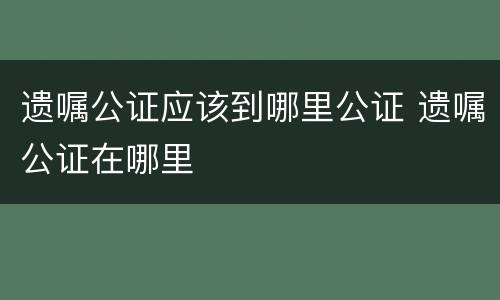 遗嘱公证应该到哪里公证 遗嘱公证在哪里