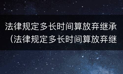 法律规定多长时间算放弃继承（法律规定多长时间算放弃继承了）