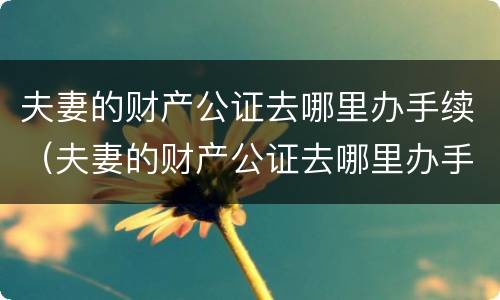 夫妻的财产公证去哪里办手续（夫妻的财产公证去哪里办手续呢）