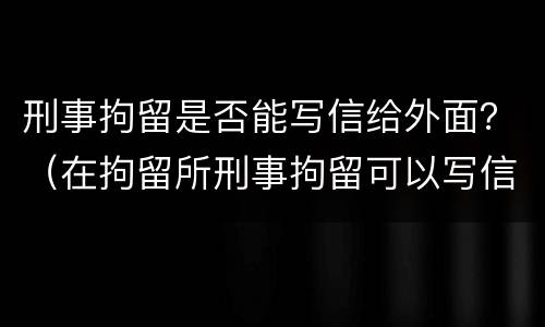 刑事拘留是否能写信给外面？（在拘留所刑事拘留可以写信吗）