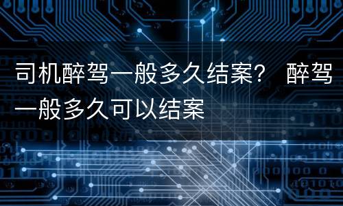 司机醉驾一般多久结案？ 醉驾一般多久可以结案