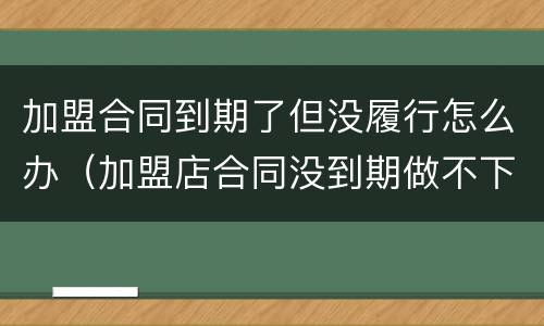 加盟合同到期了但没履行怎么办（加盟店合同没到期做不下去了怎么办）