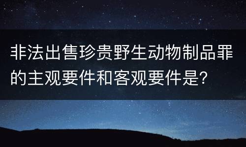 非法出售珍贵野生动物制品罪的主观要件和客观要件是？