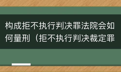 构成拒不执行判决罪法院会如何量刑（拒不执行判决裁定罪判刑标准）