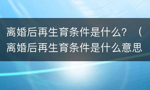 离婚后再生育条件是什么？（离婚后再生育条件是什么意思）