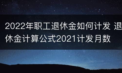 2022年职工退休金如何计发 退休金计算公式2021计发月数