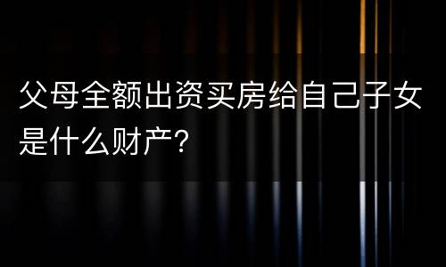 父母全额出资买房给自己子女是什么财产？