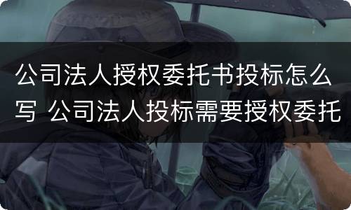 公司法人授权委托书投标怎么写 公司法人投标需要授权委托书吗