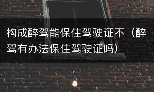 构成醉驾能保住驾驶证不（醉驾有办法保住驾驶证吗）